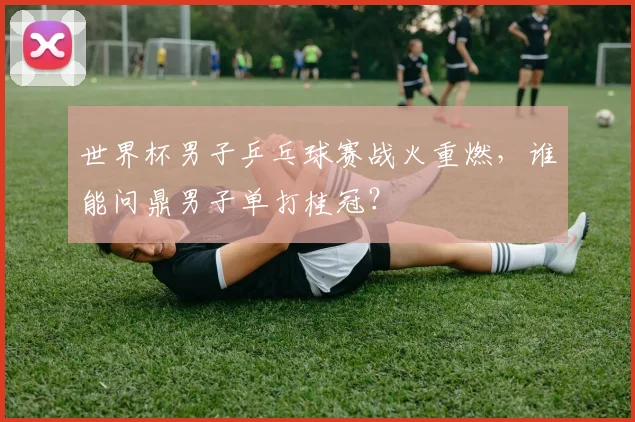 世界杯男子乒乓球赛战火重燃，谁能问鼎男子单打桂冠？