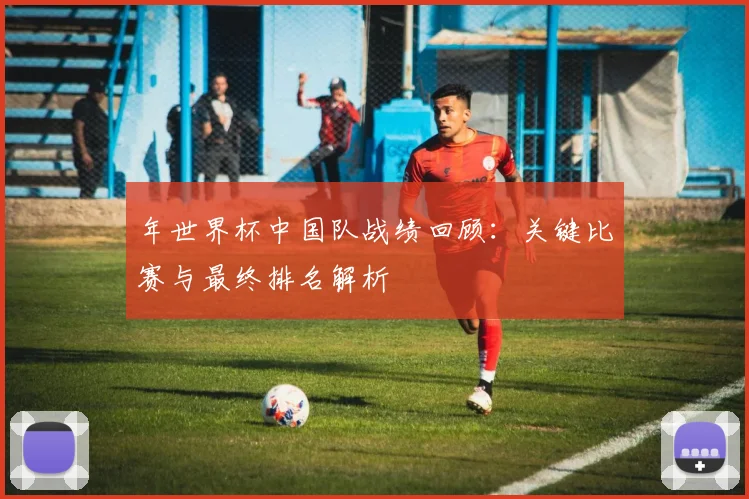 年世界杯中国队战绩回顾：关键比赛与最终排名解析