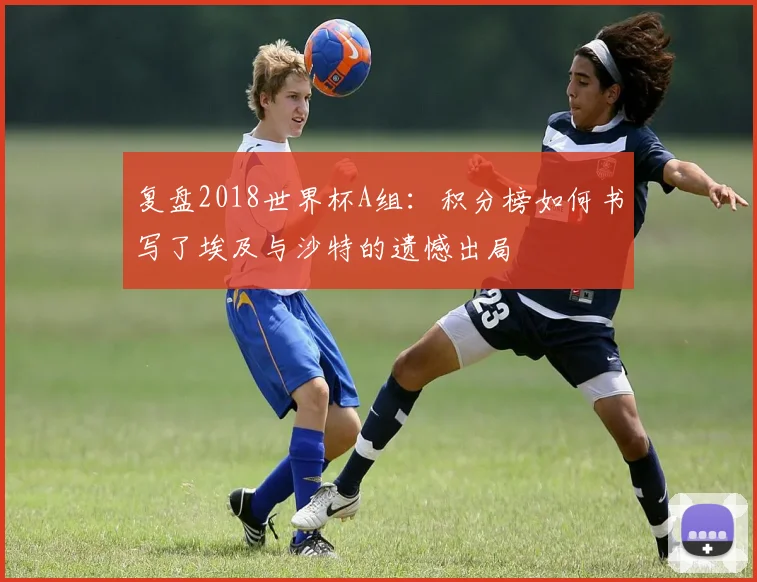复盘2018世界杯A组:积分榜如何书写了埃及与沙特的遗憾出局