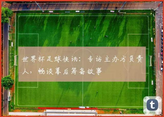 世界杯足球快讯：专访主办方负责人，畅谈幕后筹备故事