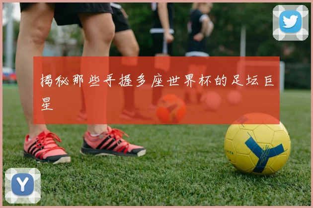 揭秘那些手握多座世界杯的足坛巨星