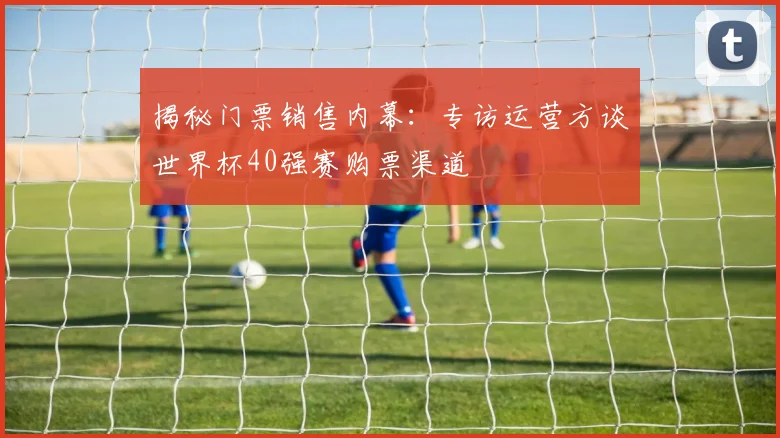 揭秘门票销售内幕：专访运营方谈世界杯40强赛购票渠道