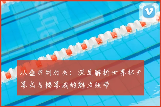从盛典到对决：深度解析世界杯开幕式与揭幕战的魅力纽带