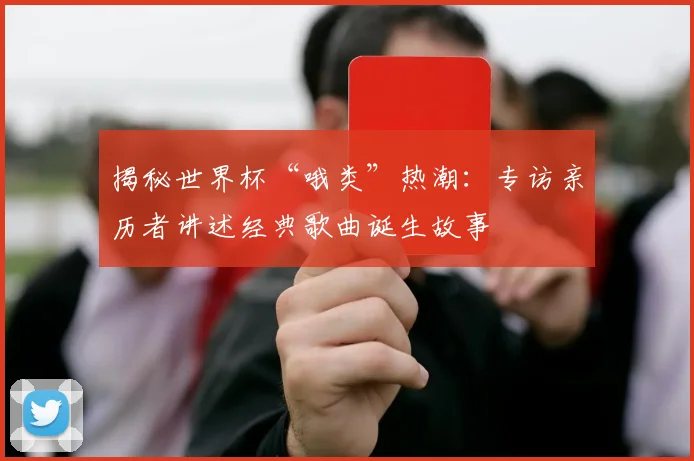 揭秘世界杯“哦类”热潮:专访亲历者讲述经典歌曲诞生故事