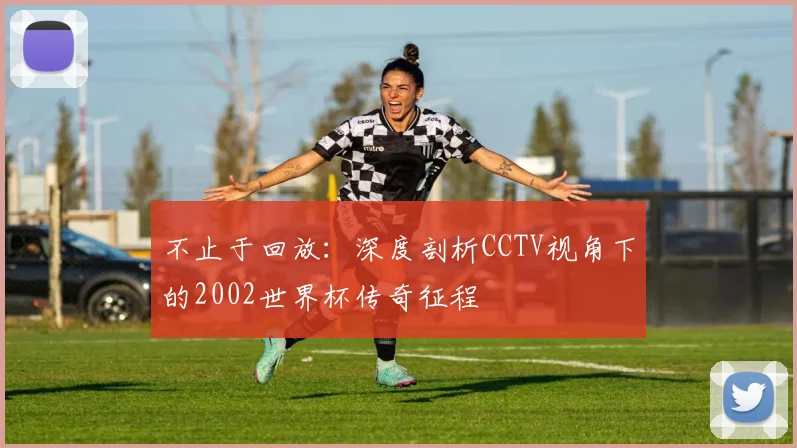 不止于回放:深度剖析CCTV视角下的2002世界杯传奇征程