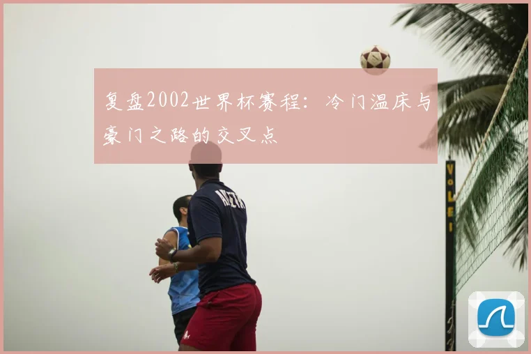 复盘2002世界杯赛程：冷门温床与豪门之路的交叉点