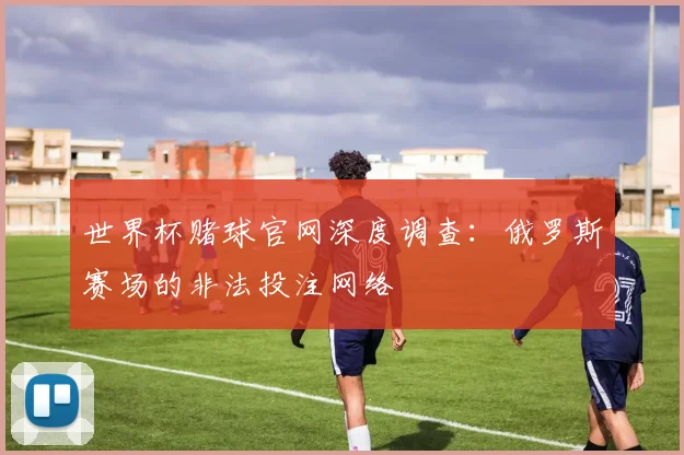 世界杯赌球官网深度调查:俄罗斯赛场的非法投注网络