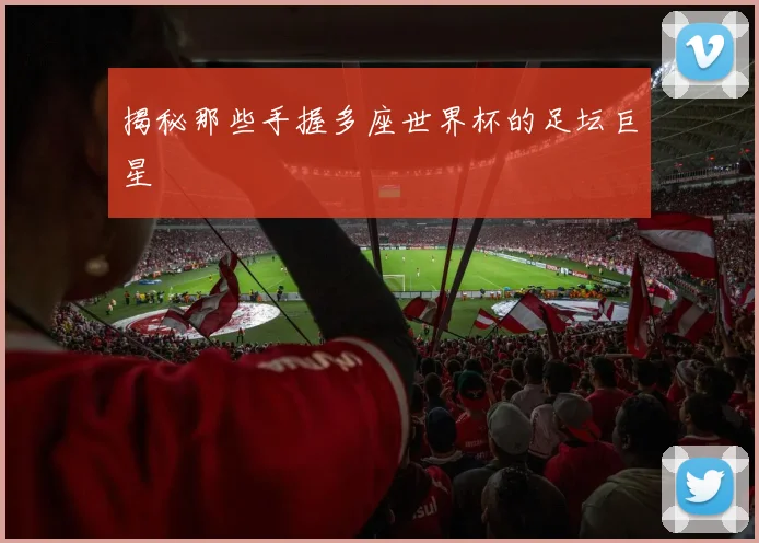 揭秘那些手握多座世界杯的足坛巨星