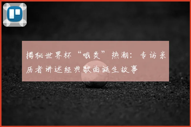 揭秘世界杯“哦类”热潮:专访亲历者讲述经典歌曲诞生故事