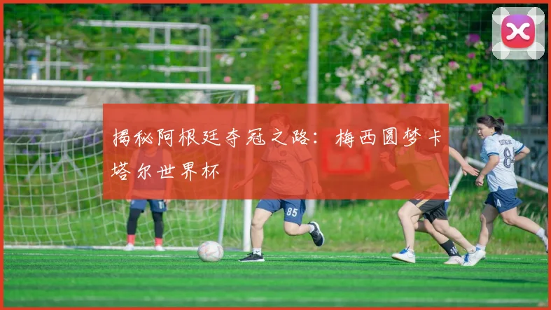 揭秘阿根廷夺冠之路：梅西圆梦卡塔尔世界杯
